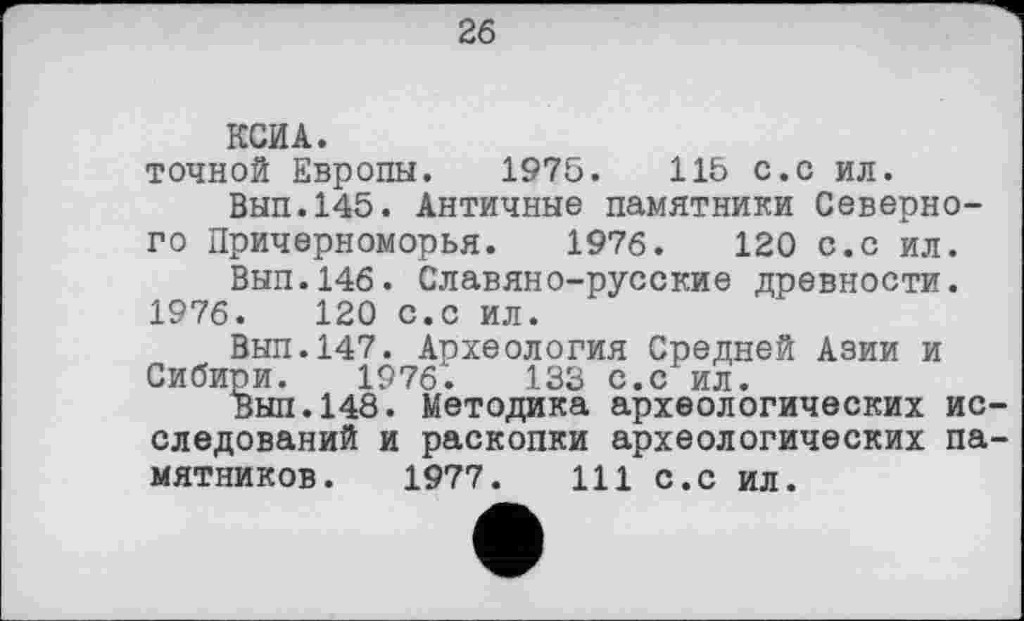 ﻿26
КСИ А.
точной Европы. 1975.	115 с.с ил.
Вып.145. Античные памятники Северного Причерноморья. 1976.	120 с.с ил.
Вып.146. Славяно-русские древности. 1976.	120 с.с ил.
Вып.147. Археология Средней Азии и Сибири. 1976.	133 с.с ил.
выл.148. Методика археологических исследований и раскопки археологических памятников. 1977.	111 с.с ил.